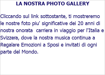 LA NOSTRA PHOTO GALLERY Cliccando sul link sottostante, ti mostreremo le nostre foto piu' significative dei 20 anni di nostra onorata carriera in viaggio per l'Italia e Svizzera, dove la nostra musica continua a Regalare Emozioni a Sposi e invitati di ogni parte del Mondo.