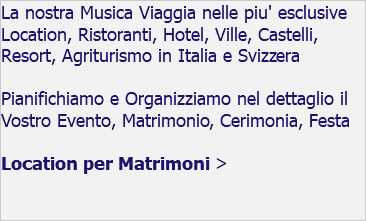 La nostra Musica Viaggia nelle piu' esclusive Location, Ristoranti, Hotel, Ville, Castelli, Resort, Agriturismo in Italia e Svizzera Pianifichiamo e Organizziamo nel dettaglio il Vostro Evento, Matrimonio, Cerimonia, Festa Location per Matrimoni > 