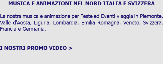 MUSICA E ANIMAZIONI NEL NORD ITALIA E SVIZZERA La nostra musica e animazione per Feste ed Eventi viaggia in Piemonte, Valle d'Aosta, Liguria, Lombardia, Emilia Romagna, Veneto, Svizzera, Francia e Germania. I NOSTRI PROMO VIDEO > 