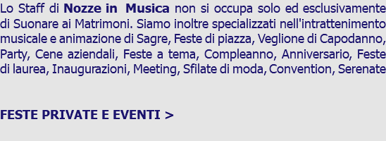 Lo Staff di Nozze in Musica non si occupa solo ed esclusivamente di Suonare ai Matrimoni. Siamo inoltre specializzati nell'intrattenimento musicale e animazione di Sagre, Feste di piazza, Veglione di Capodanno, Party, Cene aziendali, Feste a tema, Compleanno, Anniversario, Feste di laurea, Inaugurazioni, Meeting, Sfilate di moda, Convention, Serenate FESTE PRIVATE E EVENTI > 