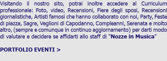 Visitando il nostro sito, potrai inoltre accedere al Curriculum professionale: Foto, video, Recensioni, Fiere degli sposi, Recensioni giornalistiche, Artisti famosi che hanno collaborato con noi, Party, Feste di piazza, Sagre, Veglioni di Capodanno, Compleanni, Serenata e molto altro, (sempre e comunque in continuo aggiornamento) per darti modo di valutare e decidere se affidarti allo staff di "Nozze in Musica" PORTFOLIO EVENTI > 