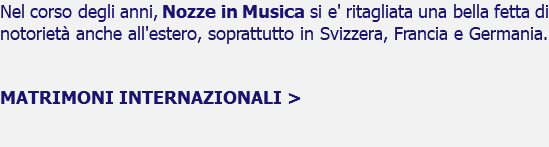 Nel corso degli anni, Nozze in Musica si e' ritagliata una bella fetta di notorieta' anche all'estero, soprattutto in Svizzera, Francia e Germania. MATRIMONI INTERNAZIONALI > 