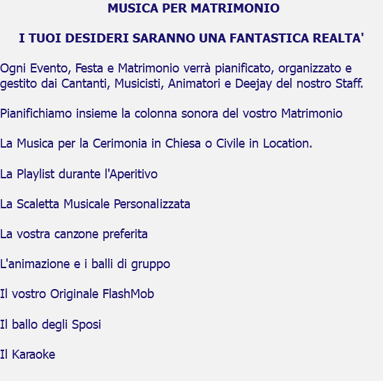  MUSICA PER MATRIMONIO I TUOI DESIDERI SARANNO UNA FANTASTICA REALTA' Ogni Evento, Festa e Matrimonio verrà pianificato, organizzato e gestito dai Cantanti, Musicisti, Animatori e Deejay del nostro Staff. Pianifichiamo insieme la colonna sonora del vostro Matrimonio La Musica per la Cerimonia in Chiesa o Civile in Location. La Playlist durante l'Aperitivo La Scaletta Musicale Personalizzata La vostra canzone preferita L'animazione e i balli di gruppo Il vostro Originale FlashMob Il ballo degli Sposi Il Karaoke 