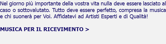 Nel giorno più importante della vostra vita nulla deve essere lasciato al caso o sottovalutato. Tutto deve essere perfetto, compresa la musica e chi suonerà per Voi. Affidatevi ad Artisti Esperti e di Qualità! MUSICA PER IL RICEVIMENTO > 