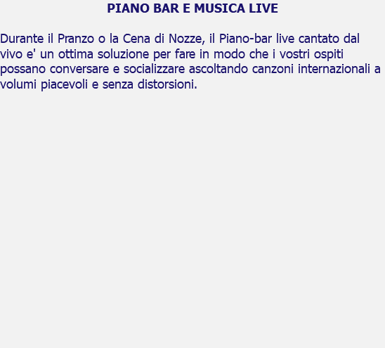 PIANO BAR E MUSICA LIVE Durante il Pranzo o la Cena di Nozze, il Piano-bar live cantato dal vivo e' un ottima soluzione per fare in modo che i vostri ospiti possano conversare e socializzare ascoltando canzoni internazionali a volumi piacevoli e senza distorsioni. 