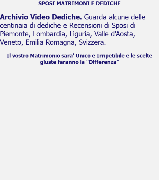 SPOSI MATRIMONI E DEDICHE Archivio Video Dediche. Guarda alcune delle centinaia di dediche e Recensioni di Sposi di Piemonte, Lombardia, Liguria, Valle d'Aosta, Veneto, Emilia Romagna, Svizzera. Il vostro Matrimonio sara' Unico e Irripetibile e le scelte giuste faranno la "Differenza" 