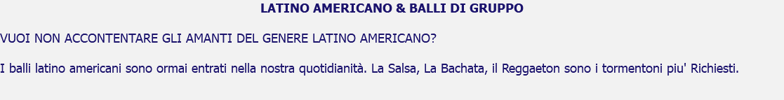 LATINO AMERICANO & BALLI DI GRUPPO VUOI NON ACCONTENTARE GLI AMANTI DEL GENERE LATINO AMERICANO? I balli latino americani sono ormai entrati nella nostra quotidianità. La Salsa, La Bachata, il Reggaeton sono i tormentoni piu' Richiesti. 