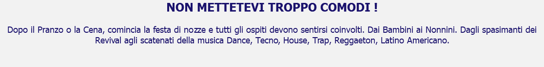 NON METTETEVI TROPPO COMODI ! Dopo il Pranzo o la Cena, comincia la festa di nozze e tutti gli ospiti devono sentirsi coinvolti. Dai Bambini ai Nonnini. Dagli spasimanti dei Revival agli scatenati della musica Dance, Tecno, House, Trap, Reggaeton, Latino Americano. 