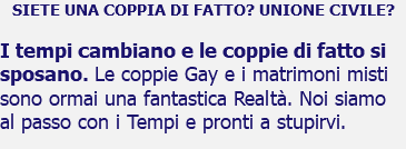 SIETE UNA COPPIA DI FATTO? UNIONE CIVILE? I tempi cambiano e le coppie di fatto si sposano. Le coppie Gay e i matrimoni misti sono ormai una fantastica Realtà. Noi siamo al passo con i Tempi e pronti a stupirvi.