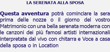 LA SERENATA ALLA SPOSA Questa avventura potrà cominciare la sera prima delle nozze o il giorno del vostro Matrimonio con una bella serenata moderna con le canzoni dei più famosi artisti internazionali interpretate dal vivo con chitarra e Voce a casa della sposa o in Location