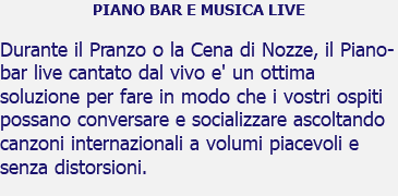 PIANO BAR E MUSICA LIVE Durante il Pranzo o la Cena di Nozze, il Piano-bar live cantato dal vivo e' un ottima soluzione per fare in modo che i vostri ospiti possano conversare e socializzare ascoltando canzoni internazionali a volumi piacevoli e senza distorsioni. 