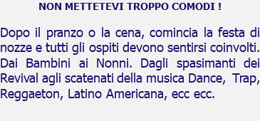 NON METTETEVI TROPPO COMODI ! Dopo il pranzo o la cena, comincia la festa di nozze e tutti gli ospiti devono sentirsi coinvolti. Dai Bambini ai Nonni. Dagli spasimanti dei Revival agli scatenati della musica Dance, Trap, Reggaeton, Latino Americana, ecc ecc. 