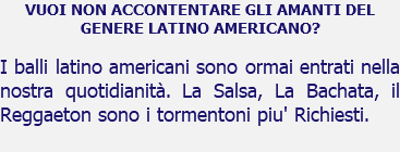 VUOI NON ACCONTENTARE GLI AMANTI DEL GENERE LATINO AMERICANO? I balli latino americani sono ormai entrati nella nostra quotidianità. La Salsa, La Bachata, il Reggaeton sono i tormentoni piu' Richiesti.