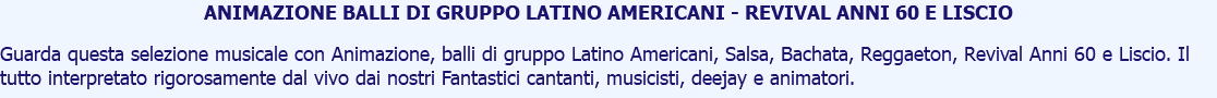 ANIMAZIONE BALLI DI GRUPPO LATINO AMERICANI - REVIVAL ANNI 60 E LISCIO Guarda questa selezione musicale con Animazione, balli di gruppo Latino Americani, Salsa, Bachata, Reggaeton, Revival Anni 60 e Liscio. Il tutto interpretato rigorosamente dal vivo dai nostri Fantastici cantanti, musicisti, deejay e animatori.