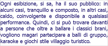 Ogni esibizione, si sa, ha il suo pubblico: in alcuni casi, tranquillo e composto, in altri casi, caldo, coinvolgente e disponibile a qualsiasi performance. Quindi, ci si può trovare davanti a persone che oltre a ballare i classici brani, vogliono magari partecipare a balli di gruppo, karaoke e giochi stile villaggio turistico.